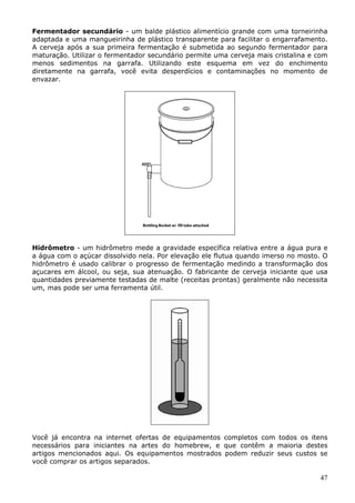 Fermentador secundário - um balde plástico alimentício grande com uma torneirinha 
adaptada e uma mangueirinha de plástico transparente para facilitar o engarrafamento. 
A cerveja após a sua primeira fermentação é submetida ao segundo fermentador para 
maturação. Utilizar o fermentador secundário permite uma cerveja mais cristalina e com 
menos sedimentos na garrafa. Utilizando este esquema em vez do enchimento 
diretamente na garrafa, você evita desperdícios e contaminações no momento de 
envazar. 
Hidrômetro - um hidrômetro mede a gravidade específica relativa entre a água pura e 
a água com o açúcar dissolvido nela. Por elevação ele flutua quando imerso no mosto. O 
hidrômetro é usado calibrar o progresso de fermentação medindo a transformação dos 
açucares em álcool, ou seja, sua atenuação. O fabricante de cerveja iniciante que usa 
quantidades previamente testadas de malte (receitas prontas) geralmente não necessita 
um, mas pode ser uma ferramenta útil. 
Você já encontra na internet ofertas de equipamentos completos com todos os itens 
necessários para iniciantes na artes do homebrew, e que contêm a maioria destes 
artigos mencionados aqui. Os equipamentos mostrados podem reduzir seus custos se 
você comprar os artigos separados. 
47 
 