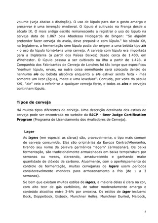 volume (veja abaixo a distinção). O uso de lúpulo para dar o gosto amargo e 
preservar é uma invenção medieval. O lúpulo é cultivado na França desde o 
século IX. O mais antigo escrito remanescente a registrar o uso do lúpulo na 
cerveja data de 1.067 pela Abadessa Hildegarda de Bingen: "Se alguém 
pretender fazer cerveja da aveia, deve prepará-la com lúpulo." No século XV, 
na Inglaterra, a fermentação sem lúpulo podia dar origem a uma bebida tipo ale 
- o uso do lúpulo torná-la-ia uma cerveja. A cerveja com lúpulo era importada 
para a Inglaterra (a partir dos Países Baixos) desde cerca de 1.400, em 
Winchester. O lúpulo passou a ser cultivado na ilha a partir de 1.428. A 
Companhia dos Fabricantes de Cerveja de Londres foi tão longe que especificou 
"nenhum lúpulo, ervas, ou outra coisa semelhante será colocada dentro de 
nenhuma ale ou bebida alcoólica enquanto a ale estiver sendo feita - mas 
somente um licor (água), malte e uma levedura". Contudo, por volta do século 
XVI, "ale" veio a referir-se a qualquer cerveja forte, e todas as ales e cervejas 
continham lúpulo. 
Tipos de cerveja 
Há muitos tipos diferentes de cerveja. Uma descrição detalhada dos estilos de 
cerveja pode ser encontrada no website da BJCP - Beer Judge Certification 
Program (Programa de Licenciamento dos Avaliadores de Cerveja). 
Lager 
As lagers (em especial as claras) são, provavelmente, o tipo mais comum 
de cerveja consumida. Elas são originárias da Europa Central/Alemanha, 
tirando seu nome da palavra germânica "lagern" (armazenar). De baixa 
fermentação, são tradicionalmente armazenadas em baixa temperatura por 
semanas ou meses, clareando, amadurecendo e ganhando maior 
quantidade de dióxido de carbono. Atualmente, com o aperfeiçoamento do 
controle de fermentação, muitas cervejarias de lagers usam períodos 
consideravelmente menores para armazenamento a frio (de 1 a 3 
semanas). 
Se bem que existam muitos estilos de lagers, a maioria delas é clara na cor, 
com alto teor de gás carbônico, de sabor moderadamente amargo e 
conteúdo alcoólico entre 3-6% por amostra. Os estilos de lager incluem: 
Bock, Doppelbock, Eisbock, Munchner Helles, Munchner Dunkel, Maibock, 
5 
 