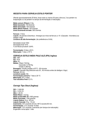 RECEITA PARA CERVEJA ESTILO PORTER 
(Rende aproximadamente 20 litros, levar mais ou menos 25 para a fervura, 2 se perdem na 
evaporação e 2 se perdem no tanque da fermentação e maturação) 
Malte comum (Pilsen): 5 Kg 
Malte Caramelo: 700 Gramas 
Malte Chocolate: 150 Gramas 
Malte (Black Patent): 150 Gramas 
Aveia levemente torrada: 300 Gramas 
Fervura: 1 Hora 
Lúpulo: 20 gramas (Columbus - Amargor) ao início da fervura; e 10 (Cascade - Aromático) ao 
apagar o fogo. 
Levedura de alta fermentação: (de preferência a S-04) 
Densidade inicial 1053 
Densidade final 1010 
% de Álcool provável: 5,64% 
Fermentação: 8 dias a 20 C, 
Maturação: 7 dias a 10º C. 
CERVEJA ESTILO INDIA PALE ALE (IPA) Inglesa 
OG: 1061 
FG: 1014 
IBUs: 25 
Maltes: Pilsen 7,00 Kg 
Caramelo: 0,730 Kg 
Cristal: 0,360 Kg 
Brasagem: infusão simples a 67°C - 90 minutos 
Lúpulo: Cascade 30g (Adicione aos 30 , 50 minutos antes de desligar o fogo) 
Fervura: 60 min. 
Levedura usada: Ale 
Fermentação primaria: 7 dias a 20 °C 
Maturação: SI ( 7 dias) 
Teor alcoólico final: 6,3 % 
Cerveja Tipo Stout (Inglesa) 
OG = 1.045-56 
FG = 1.010-15 
IBUs = 20-35 
Malte Pilsen = 4,0 kg 
Malte Cristal EBC 24 = 600 gramas 
Malte Chocolate = 300 gramas 
Lúpulo Galena 18 g - 60 min 
Lúpulo Cascade 12 g - 15 min 
Cozimento: 44°C durante 20 min; 68°C durante 60 min. 
Fermentação: 17°C durante 10 dias 
Maturação: 10°C durante 3 semanas (em tanque de maturação) 
Engarrafe e sirva após 1 mês 
 