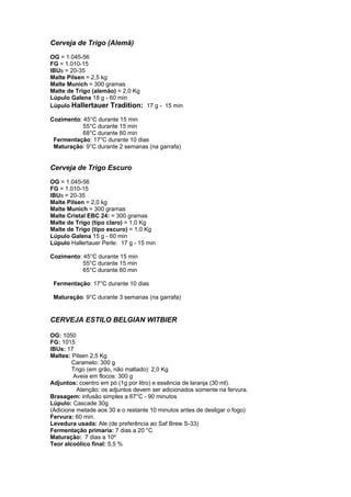 Cerveja de Trigo (Alemã) 
OG = 1.045-56 
FG = 1.010-15 
IBUs = 20-35 
Malte Pilsen = 2,5 kg 
Malte Munich = 300 gramas 
Malte de Trigo (alemão) = 2,0 Kg 
Lúpulo Galena 18 g - 60 min 
Lúpulo Hallertauer Tradition: 17 g - 15 min 
Cozimento: 45°C durante 15 min 
55°C durante 15 min 
68°C durante 60 min 
Fermentação: 17°C durante 10 dias 
Maturação: 9°C durante 2 semanas (na garrafa) 
Cerveja de Trigo Escuro 
OG = 1.045-56 
FG = 1.010-15 
IBUs = 20-35 
Malte Pilsen = 2,0 kg 
Malte Munich = 300 gramas 
Malte Cristal EBC 24: = 300 gramas 
Malte de Trigo (tipo claro) = 1,0 Kg 
Malte de Trigo (tipo escuro) = 1,0 Kg 
Lúpulo Galena 15 g - 60 min 
Lúpulo Hallertauer Perle: 17 g - 15 min 
Cozimento: 45°C durante 15 min 
55°C durante 15 min 
65°C durante 60 min 
Fermentação: 17°C durante 10 dias 
Maturação: 9°C durante 3 semanas (na garrafa) 
CERVEJA ESTILO BELGIAN WITBIER 
OG: 1050 
FG: 1015 
IBUs: 17 
Maltes: Pilsen 2,5 Kg 
Caramelo: 300 g 
Trigo (em grão, não maltado): 2,0 Kg 
Aveia em flocos: 300 g 
Adjuntos: coentro em pó (1g por litro) e essência de laranja (30 ml). 
Atenção: os adjuntos devem ser adicionados somente na fervura. 
Brasagem: infusão simples a 67°C - 90 minutos 
Lúpulo: Cascade 30g 
(Adicione metade aos 30 e o restante 10 minutos antes de desligar o fogo) 
Fervura: 60 min. 
Levedura usada: Ale (de preferência ao Saf Brew S-33) 
Fermentação primaria: 7 dias a 20 °C 
Maturação: 7 dias a 10º 
Teor alcoólico final: 5,5 % 
