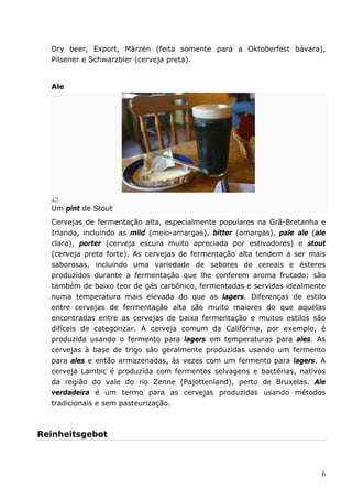 Dry beer, Export, Märzen (feita somente para a Oktoberfest bávara), 
Pilsener e Schwarzbier (cerveja preta). 
6 
Ale 
Um pint de Stout 
Cervejas de fermentação alta, especialmente populares na Grã-Bretanha e 
Irlanda, incluindo as mild (meio-amargas), bitter (amargas), pale ale (ale 
clara), porter (cerveja escura muito apreciada por estivadores) e stout 
(cerveja preta forte). As cervejas de fermentação alta tendem a ser mais 
saborosas, incluindo uma variedade de sabores de cereais e ésteres 
produzidos durante a fermentação que lhe conferem aroma frutado; são 
também de baixo teor de gás carbônico, fermentadas e servidas idealmente 
numa temperatura mais elevada do que as lagers. Diferenças de estilo 
entre cervejas de fermentação alta são muito maiores do que aquelas 
encontradas entre as cervejas de baixa fermentação e muitos estilos são 
difíceis de categorizar. A cerveja comum da Califórnia, por exemplo, é 
produzida usando o fermento para lagers em temperaturas para ales. As 
cervejas à base de trigo são geralmente produzidas usando um fermento 
para ales e então armazenadas, às vezes com um fermento para lagers. A 
cerveja Lambic é produzida com fermentos selvagens e bactérias, nativos 
da região do vale do rio Zenne (Pajottenland), perto de Bruxelas. Ale 
verdadeira é um termo para as cervejas produzidas usando métodos 
tradicionais e sem pasteurização. 
Reinheitsgebot 
 