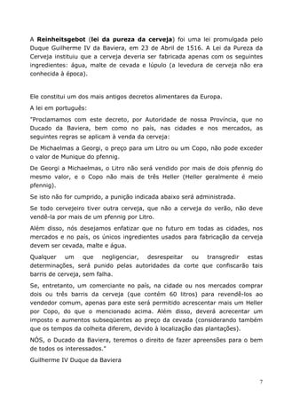 A Reinheitsgebot (lei da pureza da cerveja) foi uma lei promulgada pelo 
Duque Guilherme IV da Baviera, em 23 de Abril de 1516. A Lei da Pureza da 
Cerveja instituiu que a cerveja deveria ser fabricada apenas com os seguintes 
ingredientes: água, malte de cevada e lúpulo (a levedura de cerveja não era 
conhecida à época). 
Ele constitui um dos mais antigos decretos alimentares da Europa. 
A lei em português: 
"Proclamamos com este decreto, por Autoridade de nossa Província, que no 
Ducado da Baviera, bem como no país, nas cidades e nos mercados, as 
seguintes regras se aplicam à venda da cerveja: 
De Michaelmas a Georgi, o preço para um Litro ou um Copo, não pode exceder 
o valor de Munique do pfennig. 
De Georgi a Michaelmas, o Litro não será vendido por mais de dois pfennig do 
mesmo valor, e o Copo não mais de três Heller (Heller geralmente é meio 
pfennig). 
Se isto não for cumprido, a punição indicada abaixo será administrada. 
Se todo cervejeiro tiver outra cerveja, que não a cerveja do verão, não deve 
vendê-la por mais de um pfennig por Litro. 
Além disso, nós desejamos enfatizar que no futuro em todas as cidades, nos 
mercados e no país, os únicos ingredientes usados para fabricação da cerveja 
devem ser cevada, malte e água. 
Qualquer um que negligenciar, desrespeitar ou transgredir estas 
determinações, será punido pelas autoridades da corte que confiscarão tais 
barris de cerveja, sem falha. 
Se, entretanto, um comerciante no país, na cidade ou nos mercados comprar 
dois ou três barris da cerveja (que contém 60 litros) para revendê-los ao 
vendedor comum, apenas para este será permitido acrescentar mais um Heller 
por Copo, do que o mencionado acima. Além disso, deverá acrecentar um 
imposto e aumentos subseqüentes ao preço da cevada (considerando também 
que os tempos da colheita diferem, devido à localização das plantações). 
NÓS, o Ducado da Baviera, teremos o direito de fazer apreensões para o bem 
de todos os interessados." 
Guilherme IV Duque da Baviera 
7 
 