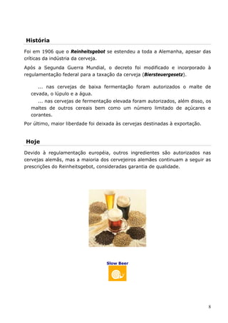 História 
Foi em 1906 que o Reinheitsgebot se estendeu a toda a Alemanha, apesar das 
críticas da indústria da cerveja. 
Após a Segunda Guerra Mundial, o decreto foi modificado e incorporado à 
regulamentação federal para a taxação da cerveja (Biersteuergesetz). 
... nas cervejas de baixa fermentação foram autorizados o malte de 
8 
cevada, o lúpulo e a água. 
... nas cervejas de fermentação elevada foram autorizados, além disso, os 
maltes de outros cereais bem como um número limitado de açúcares e 
corantes. 
Por último, maior liberdade foi deixada às cervejas destinadas à exportação. 
Hoje 
Devido à regulamentação européia, outros ingredientes são autorizados nas 
cervejas alemãs, mas a maioria dos cervejeiros alemães continuam a seguir as 
prescrições do Reinheitsgebot, consideradas garantia de qualidade. 
Slow Beer 
 