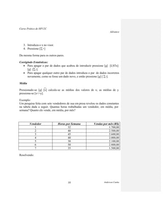 Curso Prático de HP12C
Advance
Anderson Cunha10
3. Introduza o x no visor.
4. Pressione [ +]
Da mesma forma para os outros pares.
Corrigindo Estatísticas:
Para apagar o par de dados que acabou de introduzir pressione [g] [LSTx]
[g] [ -].
Para apagar qualquer outro par de dados introduza o par de dados incorretos
novamente, como se fosse um dado novo, e então pressione [g] [ -].
Média
_
Pressionado-se [g] [x] calcula-se as médias dos valores de x; as médias de y
pressiona-se [x<>y].
Exemplo:
Um pesquisa feita com sete vendedores de sua em presa revelou os dados constantes
na tabela dada a seguir. Quantas horas trabalhadas um vendedor, em média, por
semana? Quanto ele vende, em média, por mês?
Vendedor Horas por Semana Vendas por mês (R$)
1 32 1.700,00
2 40 2.500,00
3 45 2.600,00
4 40 2.000,00
5 38 2.100,00
6 50 2.800,00
7 35 1.500,00
Resolvendo:
 