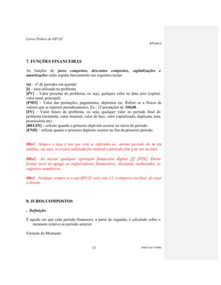 Curso Prático de HP12C
Advance
Anderson Cunha13
7. FUNÇÕES FINANCEIRAS
As funções de juros compostos, descontos compostos, capitalizações e
amortizações estão regidas basicamente nas seguintes teclas:
[n] – nº de períodos em questão
[i] – taxa utilizada no problema
[PV] – Valor presente do problema, ou seja, qualquer valor na data zero (capital,
valor atual, principal).
[PMT] – Valor das prestações, pagamentos, depósitos etc. Refere -se a fluxos de
valores que se repetem periodicamente. Ex.: 12 prestações de 560,00.
[FV] – Valor futuro do problema, ou seja, qualquer valor no período final do
problema (montante, valor nominal, valor de face, valor capitalizado, duplicata, nota
promissória etc).
[BEGIN] – utilizar quando o primeiro depósito ocorrer no início do período.
[END] – utilizar quanto o primeiro depósito ocorrer no fim do primeiro período.
Obs1.: Sempre a taxa i tem que está se referindo ao mesmo período do n em
análise, ou seja, se a taxa utilizada for mensal o período tem q ue ser ao mês.
Obs2.: Ao iniciar qualquer operação financeira digitar [f] [FIN]. Desta
forma você só apaga os registradores financeiros; deixando inalterados os
registros numéricos.
Obs3.: Verifique sempre se a sua HP12C está com o C (composto) no final do visor
à direita.
8. JUROS COMPOSTOS
. Definição:
É aquele em que cada período financeiro, a partir do segundo, é calculado sobre o
montante relativo ao período anterior.
Fórmula do Montante:
 