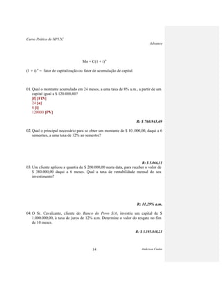 Curso Prático de HP12C
Advance
Anderson Cunha14
Mn = C(1 + i)n
(1 + i) n
= fator de capitalização ou fator de acumulação de capital.
01. Qual o montante acumulado em 24 meses, a uma taxa de 8% a.m., a partir de um
capital igual a $ 120.000,00?
[f] [FIN]
24 [n]
8 [i]
120000 [PV]
R: $ 760.941,69
02. Qual o principal necessário para se obter um montante de $ 10 .000,00, daqui a 6
semestres, a uma taxa de 12% ao semestre?
R: $ 5.066,31
03. Um cliente aplicou a quantia de $ 200.000,00 nesta data, para receber o valor de
$ 380.000,00 daqui a 6 meses. Qual a taxa de rentabilidade mensal do seu
investimento?
R: 11,29% a.m.
04. O Sr. Cavalcante, cliente do Banco do Povo S/A, investiu um capital de $
1.000.000,00, à taxa de juros de 12% a.m. Determine o valor do resgate no fim
de 10 meses.
R: $ 3.105.848,21
 