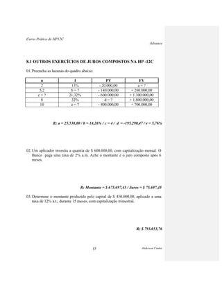 Curso Prático de HP12C
Advance
Anderson Cunha15
8.1 OUTROS EXERCÍCIOS DE JUROS COMPOSTOS NA HP -12C
01. Preencha as lacunas do quadro abaixo:
n I PV FV
2 13% - 20.000,00 a = ?
5,2 b = ? - 140.000,00 + 280.000,00
c = ? 21,32% - 600.000,00 + 1.300.000,00
8 32% d = ? + 1.800.000,00
10 e = ? - 400.000,00 + 700.000,00
R: a = 25.538,00 / b = 14,26% / c = 4 / d = -195.290,47 / e = 5,76%
02. Um aplicador investiu a quantia de $ 600.000,00, com capitalização mensal. O
Banco paga uma taxa de 2% a.m. Ache o montante e o juro composto após 6
meses.
R: Montante = $ 675.697,45 / Juros = $ 75.697,45
03. Determine o montante produzido pelo capital de $ 450.000,00, aplicado a uma
taxa de 12% a.t., durante 15 meses, com capitalização trimestral.
R: $ 793.053,76
 