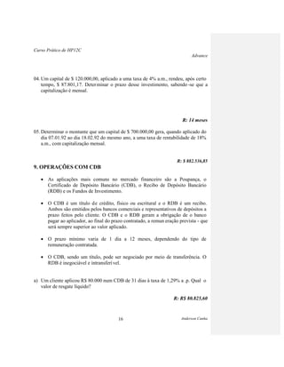 Curso Prático de HP12C
Advance
Anderson Cunha16
04. Um capital de $ 120.000,00, aplicado a uma taxa de 4% a.m., rendeu, após certo
tempo, $ 87.801,17. Determinar o prazo desse investimento, sabendo -se que a
capitalização é mensal.
R: 14 meses
05. Determinar o montante que um capital de $ 700.000,00 gera, quando aplicado do
dia 07.01.92 ao dia 18.02.92 do mesmo ano, a uma taxa de rentabilidade de 18%
a.m., com capitalização mensal.
R: $ 882.536,85
9. OPERAÇÕES COM CDB
As aplicações mais comuns no mercado financeiro são a Poupança, o
Certificado de Depósito Bancário (CDB), o Recibo de Depósito Bancário
(RDB) e os Fundos de Investimento.
O CDB é um título de crédito, físico ou escritural e o RDB é um recibo.
Ambos são emitidos pelos bancos comerciais e representativos de depósitos a
prazo feitos pelo cliente. O CDB e o RDB geram a obrigação de o banco
pagar ao aplicador, ao final do prazo contratado, a remun eração prevista - que
será sempre superior ao valor aplicado.
O prazo mínimo varia de 1 dia a 12 meses, dependendo do tipo de
remuneração contratada.
O CDB, sendo um título, pode ser negociado por meio de transferência. O
RDB é inegociável e intransferível.
a) Um cliente aplicou R$ 80.000 num CDB de 31 dias à taxa de 1,29% a .p. Qual o
valor de resgate líquido?
R: R$ 80.825,60
 