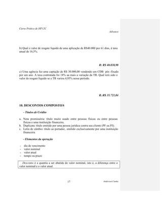 Curso Prático de HP12C
Advance
Anderson Cunha17
b) Qual o valor de resgate líquido de uma aplicação de R$40.000 por 61 dias, à taxa
anual de 16,5%.
R: R$ 40.838,90
c) Uma agência fez uma captação de R$ 30.000,00 vendendo um CDB pós -fixado
por um ano. A taxa contratada foi 18% aa mais a variação da TR. Qual terá sido o
valor do resgate líquido se a TR variou 4,95% nesse período.
R.:R$ 35.721,84
10. DESCONTOS COMPOSTOS
- Títulos de Crédito
a. Nota promissória: título muito usado entre pessoas físicas ou entre pessoas
físicas e uma instituição financeira.
b. Duplicata: título emitido por uma pessoa jurídica contra seu cliente (PF ou PJ).
c. Letra de câmbio: título ao portador, emitido exclusivamente por uma instituição
financeira.
- Elementos da operação
- dia de vencimento
- valor nominal
- valor atual
- tempo ou prazo
Desconto é a quantia a ser abatida do valor nominal, isto é, a diferença entre o
valor nominal e o valor atual.
 