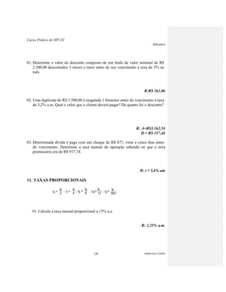 Curso Prático de HP12C
Advance
Anderson Cunha18
01. Determine o valor do desconto composto de um título de valor nominal de R$
2.300,00 descontados 3 meses e meio antes de seu vencimento à taxa de 5% ao
mês.
R:R$ 361,06
02. Uma duplicata de R$ 3.500,00 é resgatada 1 bimestre antes do vencimento à taxa
de 5,2% a.m, Qual o valor que o cliente deverá pagar? De quanto foi o desconto?
R: A=R$3.162,54
D = R$ 337,46
03. Determinada dívida é paga com um cheque de R$ 877, vinte e cinco dias antes
do vencimento. Determine a taxa mensal da operação sabendo -se que a nota
promissória era de R$ 917,74.
R: i = 5,6% am
11. TAXAS PROPORCIONAIS
01. Calcule a taxa mensal proporcional a 15% a.a.
R: 1,25% a.m.
is = ; it = ; ib = ; im= ; id=
ia
2
ia
4
ia
6
ia
12
ia
360
 