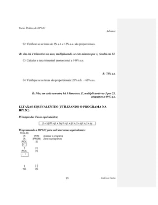 Curso Prático de HP12C
Advance
Anderson Cunha19
02. Verificar se as taxas de 3% a.t. e 12% a.a. são proporcionais.
R: sim, há 4 trimestres no ano; multiplicando -se este número por 3, resulta em 12.
03. Calcular a taxa trimestral proporcional a 148% a.s.
R: 74% a.t.
04. Verifique se as taxas são proporcionais: 23% a.b. – 66% a.s.
R: Não, em cada semestre há 3 bimestres. E, multiplicando -se 3 por 23,
chegamos a 69% a.s.
12.TAXAS EQUIVALENTES (UTILIZANDO O PROGRAMA NA
HP12C)
Princípio das Taxas equivalentes:
(1 + 1d)360 = (1 + 1m)12 = (1 + it)4 = (1 + is)2 = (1 + ia)
Programando a HP12C para calcular taxas equivalentes:
TECLAS
[f] [P/R] Acessar o programa
[f] [PRGM] Zera os programas
[RCL] [i]
100
1 [+]
[RCL] [n]
1 [-]
100 [X]
X
Y
 