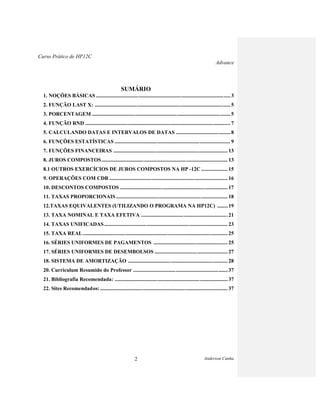 Curso Prático de HP12C
Advance
Anderson Cunha2
SUMÁRIO
1. NOÇÕES BÁSICAS .....................................................................................................3
2. FUNÇÃO LAST X: ......................................................................................................5
3. PORCENTAGEM ........................................................................................................5
4. FUNÇÃO RND ............................................................................................................. 7
5. CALCULANDO DATAS E INTERVALOS DE DATAS .........................................8
6. FUNÇÕES ESTATÍSTICAS ....................................................................................... 9
7. FUNÇÕES FINANCEIRAS ...................................................................................... 13
8. JUROS COMPOSTOS............................................................................................... 13
8.1 OUTROS EXERCÍCIOS DE JUROS COMPOSTOS NA HP -12C .................... 15
9. OPERAÇÕES COM CDB ......................................................................................... 16
10. DESCONTOS COMPOSTOS ................................................................................. 17
11. TAXAS PROPORCIONAIS.................................................................................... 18
12.TAXAS EQUIVALENTES (UTILIZANDO O PROGRAMA NA HP12C) ........19
13. TAXA NOMINAL E TAXA EFETIVA .................................................................21
14. TAXAS UNIFICADAS............................................................................................. 23
15. TAXA REAL............................................................................................................. 25
16. SÉRIES UNIFORMES DE PAGAMENTOS ........................................................ 25
17. SÉRIES UNIFORMES DE DESEMBOLSOS ....................................................... 27
18. SISTEMA DE AMORTIZAÇÃO ...........................................................................28
20. Curriculum Resumido do Professor .......................................................................37
21. Bibliografia Recomendada: ..................................................................................... 37
22. Sites Recomendados:................................................................................................ 37
 