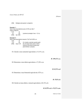 Curso Prático de HP12C
Advance
Anderson Cunha20
[ON] Desligue para gravar o programa
Exemplo 1 :
Qual a taxa equivalente anual a 0,72% ao mês ?
Ligue a máquina
0,72 [i]
12 [n] (Lembre da relação 1ano = 12 m)
[R/S] rep: 8,99
Exemplo 2 :
Qual a taxa equivalente mensal a TJLP de 9,25% a a
9,25 [i]
1/12 [n] (Vc inverte o período quando partir
[R/S] resp: 0,74 de uma taxa maior para a menor -
revise as fórmulas de taxas equi
para lembrar o porquê.)
01. Calcule a taxa semestral equivalente a 13,11% a.m.
R: 109,41% a.s.
02. Determine a taxa diária equivalente a 17,18% a.m.
R: 0,53% a.d.
03. Determine a taxa bimestral equivalente a72% a.s.
R: 19,81 a.b.
04. Calcule as taxas diária e mensal equivalente a 42,12% a.b.
R: 0,59% a.d. e 19,21% a.m.
 