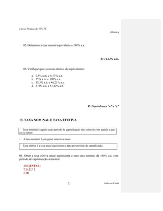 Curso Prático de HP12C
Advance
Anderson Cunha21
05. Determine a taxa mensal equivalente a 388% a.a.
R: 14,12% a.m.
06. Verifique quais as taxas abaixo são equivalentes:
a. 0,5% a.m. e 6,17% a.a.
b. 25% a.m. e 300% a.a.
c. 13,5% a.b. e 46,21% a.s.
d. 675% a.a. e 67,42% a.b.
R: Equivalentes “a” e “c”
13. TAXA NOMINAL E TAXA EFETIVA
Taxa nominal é aquela cujo período de capitalização não coincide com aquele a que
ela se refere.
- A taxa nominal é, em geral, uma taxa anual.
Taxa efetiva é a taxa anual equivalente a taxa por período de capitalização.
01. Obter a taxa efetiva anual equivalente a uma taxa nominal de 480% a.a. com
período de capitalização semestral.
480 [ENTER]
2 [
2 [n]
 