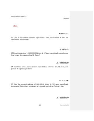 Curso Prático de HP12C
Advance
Anderson Cunha22
[R/S]
R: 1056% a.a.
02. Qual a taxa efetiva trimestral equivalente a uma taxa nominal de 35% a.a.
capitalizada mensalmente?
R: 9,01% a.t.
03.Um cliente aplicou $ 1.400.000,00 à taxa de 48% a.a., capitalizada mensalmente.
Qual o valor do resgate ao final de 2 anos?
R: $ 3.588.625,83
04. Determine a taxa efetiva mensal equivalente a uma taxa de 30% a.m., com
período de capitalização diário.
R: 34,78 a.m.
05. João fez uma aplicação de $ 2.000.000,00 à taxa de 36% a.m., capitalizada
diariamente. Determine o montante a ser resgatado por João ao final de 5 dias.
R: $ 2.122.914,77
 