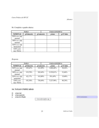 Curso Prático de HP12C
Advance
Anderson Cunha23
06. Complete o quadro abaixo:
TAXA TAXA EFETIVA
NOMINAL p/trimestre p/semestre p/ano p/33 dias
326% a.a. cap.
mensal
180% a.s. cap.
mensal
326% a.a. cap.
Semestral
326% a.m.
cap. Diária
Resposta
TAXA TAXA EFETIVA
NOMINAL p/trimestre p/semestre p/ano p/33 dias
326% a.a. cap.
mensal
105,65% 322,90% 1.688,46% 30,26%
180% a.s. cap.
mensal
119,70% 382,68% 2.229,81% 33,46%
326% a.a. cap.
semestral
62,17% 163,00% 591,69% 19,40%
326% a.m.
cap. Diária
192,58% 756,04% 7.227,98% 48,24%
14. TAXAS UNIFICADAS
{r}
{i}
a taxa real
a taxa aparente
a taxa de inflação
1 + i = (1 + r) (1 + )
[TS1] Comentário:
 