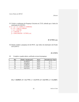Curso Prático de HP12C
Advance
Anderson Cunha24
01. Calcule o rendimento da Poupança -Uniconta em 27.03, sabendo que o índice de
atualização foi 9,0334%.
R: (1 + p) = (1 + 0,005).(1+ 0,090334)
(1 + p) = 1,005 X 1,090334
1 + p = 1,095786
p = 1,095786 –1
p = 0,095786X100 = 9,5786% a m
R: 9,5786% a.m.
02. Quanto renderá a poupança do dia 09.03, cujo índice de atualização está fixado
em 8,2281%?
R: 8,7692%
03. Complete o quadro abaixo, unificado as taxas da poupança:
Dia Índice Atualização Juros Rendimento Total
21 10,3467% 0,5% a = ?
22 10,6248% 0,5% b = ?
23 11,0022% 0,5% c = ?
24 12,1133% 0,5% d = ?
25 10,6732% 0,5% e = ?
R: a = 10,8984% / b = 11,1779% / c = 11,5572% / d = 12,6739% / e = 11,2266%
 