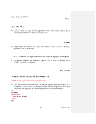 Curso Prático de HP12C
Advance
Anderson Cunha25
15. TAXA REAL
01. Calcule a taxa real paga em um empréstimo à taxa de 37,42%, sabendo que a
atualização monetária, no período, foi de 32,34% .
R: 3,84%
02. Emprestamos um dinheiro a 24,36%. Se a inflação foi de 25,75% no período,
qual a taxa real da operação?
R: -1,11% (indica que emprestamos dinheiro abaixo da inflação, com prejuízo).
03. Um gerente empresta um dinheiro à taxa de 28%. A infla ção do mês foi de
26,35%. Quanto foi a taxa real?
R: 1,31% a.m.
16. SÉRIES UNIFORMES DE PAGAMENTOS
NOTA: Monte os fluxos de caixa correspondentes.
01. Uma pessoal tem uma dívida de $ 180.000,00, pagando prestação mensal de $
55.000,00, à taxa de 29% a.m. Deseja-se saber em quantas parcelas ela saldará
essa dívida, nas hipóteses de começar pagando no ato ou no fim do mês.
R:
[f] [FIN]
180000 [PV]
55 000 [CHS] [PMT]
29 [i]
[n]
 