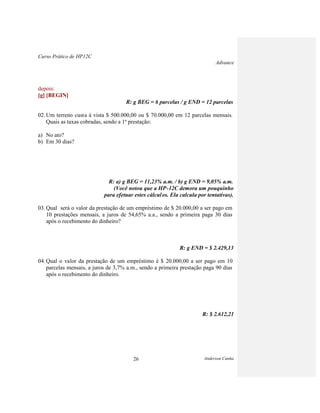 Curso Prático de HP12C
Advance
Anderson Cunha26
depois:
[g] [BEGIN]
R: g BEG = 6 parcelas / g END = 12 parcelas
02. Um terreno custa à vista $ 500.000,00 ou $ 70.000,00 em 12 parcelas mensais.
Quais as taxas cobradas, sendo a 1ª prestação:
a) No ato?
b) Em 30 dias?
R: a) g BEG = 11,23% a.m. / b) g END = 9,05% a.m.
(Você notou que a HP-12C demora um pouquinho
para efetuar estes cálculos. Ela calcula por tentativas).
03. Qual será o valor da prestação de um empréstimo de $ 20.000,00 a ser pago em
10 prestações mensais, a juros de 54,65% a.a., sendo a primeira paga 30 dias
após o recebimento do dinheiro?
R: g END = $ 2.429,13
04. Qual o valor da prestação de um empréstimo é $ 20.000,00 a ser pago em 10
parcelas mensais, a juros de 3,7% a.m., sendo a primeira prestação paga 90 dias
após o recebimento do dinheiro.
R: $ 2.612,21
 