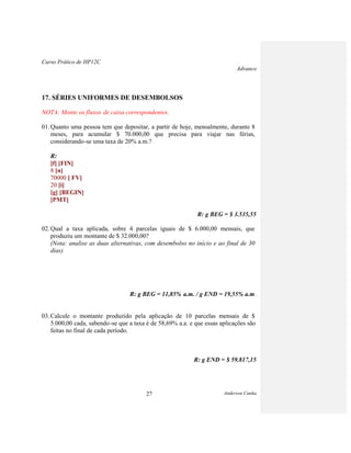 Curso Prático de HP12C
Advance
Anderson Cunha27
17. SÉRIES UNIFORMES DE DESEMBOLSOS
NOTA: Monte os fluxos de caixa correspondentes.
01. Quanto uma pessoa tem que depositar, a partir de hoje, mensalmente, durante 8
meses, para acumular $ 70.000,00 que precisa para viajar nas férias,
considerando-se uma taxa de 20% a.m.?
R:
[f] [FIN]
8 [n]
70000 [ FV]
20 [i]
[g] [BEGIN]
[PMT]
R: g BEG = $ 3.535,55
02. Qual a taxa aplicada, sobre 4 parcelas iguais de $ 6.000,00 mensais, que
produziu um montante de $ 32.000,00?
(Nota: analise as duas alternativas, com desembolso no início e ao final de 30
dias)
R: g BEG = 11,85% a.m. / g END = 19,55% a.m.
03. Calcule o montante produzido pela aplicação de 10 parcelas mensais de $
5.000,00 cada, sabendo-se que a taxa é de 58,69% a.a. e que essas aplicações são
feitas no final de cada período.
R: g END = $ 59.817,15
 