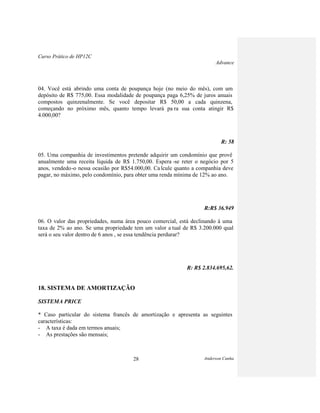 Curso Prático de HP12C
Advance
Anderson Cunha28
04. Você está abrindo uma conta de poupança hoje (no meio do mês), com um
depósito de R$ 775,00. Essa modalidade de poupança paga 6,25% de juros anuais
compostos quinzenalmente. Se você depositar R$ 50,00 a cada quinzena,
começando no próximo mês, quanto tempo levará pa ra sua conta atingir R$
4.000,00?
R: 58
05. Uma companhia de investimentos pretende adquirir um condomínio que provê
anualmente uma receita líquida de R$ 1.750,00. Espera -se reter o negócio por 5
anos, vendedo-o nessa ocasião por R$54.000,00. Calcule quanto a companhia deve
pagar, no máximo, pelo condomínio, para obter uma renda mínima de 12% ao ano.
R:R$ 36.949
06. O valor das propriedades, numa área pouco comercial, está declinando à uma
taxa de 2% ao ano. Se uma propriedade tem um valor a tual de R$ 3.200.000 qual
será o seu valor dentro de 6 anos , se essa tendência perdurar?
R: R$ 2.834.695,62.
18. SISTEMA DE AMORTIZAÇÃO
SISTEMA PRICE
* Caso particular do sistema francês de amortização e apresenta as seguintes
características:
- A taxa é dada em termos anuais;
- As prestações são mensais;
 