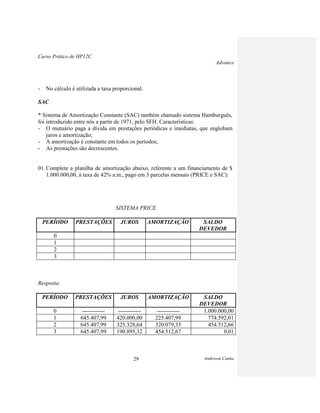 Curso Prático de HP12C
Advance
Anderson Cunha29
- No cálculo é utilizada a taxa proporcional.
SAC
* Sistema de Amortização Constante (SAC) também chamado sistema Hamburguês,
foi introduzido entre nós a partir de 1971, pelo SFH. Características:
- O mutuário paga a dívida em prestações periódicas e imediatas, que englobam
juros e amortização;
- A amortização é constante em todos os períodos;
- As prestações são decrescentes.
01. Complete a planilha de amortização abaixo, referente a um financiamento de $
1.000.000,00, à taxa de 42% a.m., pago em 3 parcelas mensais (PRICE e SAC):
SISTEMA PRICE
PERÍODO PRESTAÇÕES JUROS AMORTIZAÇÃO SALDO
DEVEDOR
0
1
2
3
Resposta:
PERÍODO PRESTAÇÕES JUROS AMORTIZAÇÃO SALDO
DEVEDOR
0 ------------ ------------ ------------ 1.000.000,00
1 645.407,99 420.000,00 225.407,99 774.592,01
2 645.407,99 325.328,64 320.079,35 454.512,66
3 645.407,99 190.895,32 454.512,67 0,01
 