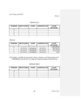 Curso Prático de HP12C
Advance
Anderson Cunha30
SISTEMA SAC
PERÍODO PRESTAÇÕES JUROS AMORTIZAÇÃO SALDO
DEVEDOR
0
1
2
3
Resposta:
PERÍODO PRESTAÇÕES JUROS AMORTIZAÇÃO SALDO
DEVEDOR
0 ------------ ------------ ------------ 1.000.000,00
1 753.333,33 420.000,00 333.333,33 666.666,66
2 613.333,33 280.000,00 333.333,33 333.333,34
3 473.333,33 140.000,00 333.333,33 - 0,01
02. Complete a planilha de amortização abaixo, referente a um financiamento de $
5.000.000,00, à taxa de 24% a.m., pago em 3 parcelas mensais (Sistema Price).
SISTEMA PRICE
PERÍODO PRESTAÇÕES JUROS AMORTIZAÇÃO SALDO
DEVEDOR
0
1
2
3
 