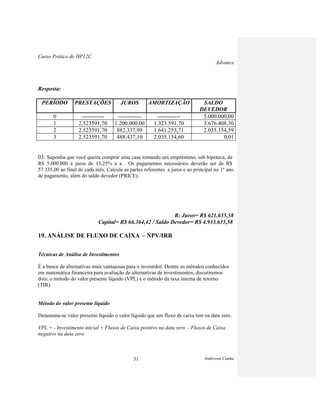 Curso Prático de HP12C
Advance
Anderson Cunha31
Resposta:
PERÍODO PRESTAÇÕES JUROS AMORTIZAÇÃO SALDO
DEVEDOR
0 ------------ ------------ ------------ 5.000.000,00
1 2.523591,70 1.200.000,00 1.323.591,70 3.676.408,30
2 2.523591,70 882.337,99 1.641.253,71 2.035.154,59
3 2.523591,70 488.437,10 2.035.154,60 0,01
03. Suponha que você queira comprar uma casa tomando um empréstimo, sob hipoteca, de
R$ 5.000.000 a juros de 13,25% a a . Os pagamentos necessários deverão ser de R$
57.335,00 ao final de cada mês. Calcule as partes referentes a juros e ao principal no 1º ano
de pagamento, além do saldo devedor (PRICE).
R: Juros= R$ 621.655,58
Capital= R$ 66.364,42 / Saldo Devedor= R$ 4.933.635,58
19. ANÁLISE DE FLUXO DE CAIXA – NPV/IRR
Técnicas de Análise de Investimentos
É a busca de alternativas mais vantajosas para o investidor. Dentre os métodos conhecidos
em matemática financeira para avaliação de alternativas de investimentos, discutiremos
dois: o método do valor presente líquido (VPL) e o método da taxa interna de retorno
(TIR).
Método do valor presente líquido
Denomina-se valor presente líquido o valor líquido que um fluxo de caixa tem na data zero.
VPL = - Investimento inicial + Fluxos de Caixa positivo na data zero - Fluxos de Caixa
negativo na data zero.
 