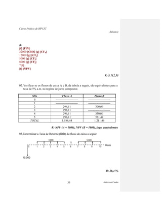 Curso Prático de HP12C
Advance
Anderson Cunha33
R:
[f] [FIN]
22000 [CHS] [g] [CF0]
12000 [g] [CFj]
5000 [g] [CFj]
8000 [g] [CFj]
7 [i]
[f] [NPV]
R: $ 112,53
02. Verificar se os fluxos de caixa A e B, da tabela a seguir, são equivalentes para a
taxa de 5% a.m. no regime de juros compostos:
Mês Fluxo A Fluxo B
0 ----------------------- -----------------------
1 ----------------------- -----------------------
2 296,11 300,00
3 296,11 -----------------------
4 296,11 350,00
5 296,11 561,49
TOTAL 1.184,44 1.211,49
R: NPV (A = 1000), NPV (B = 1000), logo, equivalentes
03. Determinar a Taxa de Retorno (IRR) do fluxo de caixa a seguir:
3.000 5.000
Meses
0 1 2 3 4 5 6 7 8 9 10
10.000
R: 28,47%
 