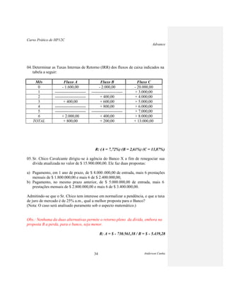 Curso Prático de HP12C
Advance
Anderson Cunha34
04. Determinar as Taxas Internas de Retorno (IRR) dos fluxos de caixa indicados na
tabela a seguir:
Mês Fluxo A Fluxo B Fluxo C
0 - 1.600,00 - 2.000,00 - 20.000,00
1 ----------------------- ----------------------- + 3.000,00
2 ----------------------- + 400,00 + 4.000,00
3 + 400,00 + 600,00 + 5.000,00
4 ----------------------- + 800,00 + 6.000,00
5 ----------------------- ----------------------- + 7.000,00
6 + 2.000,00 + 400,00 + 8.000,00
TOTAL + 800,00 + 200,00 + 13.000,00
R: (A = 7,72%) (B = 2,61%) (C = 13,87%)
05. Sr. Chico Cavalcante dirigiu-se à agência do Banco X a fim de renegociar sua
dívida atualizada no valor de $ 15.900.000,00. Ele faz duas propostas:
a) Pagamento, em 1 ano de prazo, de $ 8.000 .000,00 de entrada, mais 6 prestações
mensais de $ 1.800.000,00 e mais 6 de $ 2.400.000,00;
b) Pagamento, no mesmo prazo anterior, de $ 5.000.000,00 de entrada, mais 6
prestações mensais de $ 2.800.000,00 e mais 6 de $ 3.400.000,00.
Admitindo-se que o Sr. Chico tem interesse em normalizar a pendência, e que a taxa
de juro de mercado é de 25% a.m., qual a melhor proposta para o Banco?
(Nota: O caso será analisado puramente sob o aspecto matemático.)
Obs.: Nenhuma da duas alternativas permite o retorno pleno da dívida, embora na
proposta B a perda, para o banco, seja menor.
R: A = $ - 730.561,38 / B = $ - 5.439,28
 