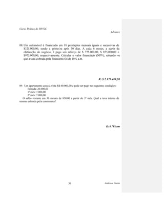Curso Prático de HP12C
Advance
Anderson Cunha36
08. Um automóvel é financiado em 18 prestações mensais iguais e sucessivas de
$325.000,00, sendo a primeira após 30 dias. A cada 6 meses, a partir da
efetivação do negócio, é pago um reforço de $ 775.000,00, $ 875.000,00 e
$975.000,00, respectivamente. Calcular o valor financiado (NPV), sabendo -se
que a taxa cobrada pela financeira foi de 18% a.m.
R: $ 2.170.489,58
09. Um apartamento custa à vista R$ 60.000,00 e pode ser pago nas seguintes condições:
Entrada: 20.000,00
1º mês: 7.000,00
2º mês: 7.000,00
O saldo restante em 36 mesais de 850,00 a partir do 3º mês. Qual a taxa interna de
retorno cobrada pela construtora?
R: 0,78%am
 