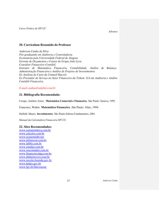 Curso Prático de HP12C
Advance
Anderson Cunha37
20. Curriculum Resumido do Professor
Anderson Cunha da Silva
Pós-graduando em Auditoria e Controladoria.
Economista pela Universidade Federal de Alagoas
Gerente de Orçamentos e Custos do Grupo João Lyra.
Consultor Financeiro-Contábil.
Instrutor de Matemática Financeira, Contabilidade, Análise de Balanço,
Administração Financeira e Análise de Projetos de Investimentos.
Ex-Analista de Custo da Unimed Maceió.
Ex-Prestador de Serviço no Setor Financeiro da Trikem S/A em Auditoria e Análise
Contábil-Financeira.
E-mail:cunhasilva@bol.com.br
21. Bibliografia Recomendada:
Crespo, Antônio Arnot . Matemática Comercial e Financeira. São Paulo: Saraiva, 1995.
Francisco, Walter. Matemática Financeira. São Paulo: Atlas, 1994.
Halfeld, Mauro. Investimentos. São Paulo:Editora Fundamentos, 2001.
Manual da Calculadora Financeira HP12C.
22. Sites Recomendados:
www.somatemática.com.br
www.calculos.com.br
www.economiabr.net
www.infoinvest.com.br
www.labfin.com.br
www.estadao.com.br
www.soscontador.com.br
www.financeira.hpg.com.br
www.dinheirovivo.com.br
www.receita.fazenda.gov.br
www.bndes.gov.br
www.fgv.br/ibre/cecon/
 