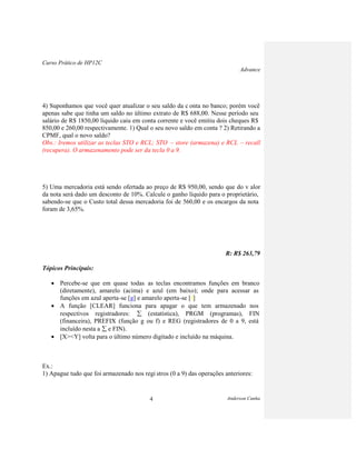 Curso Prático de HP12C
Advance
Anderson Cunha4
4) Suponhamos que você quer atualizar o seu saldo da c onta no banco; porém você
apenas sabe que tinha um saldo no último extrato de R$ 688,00. Nesse período seu
salário de R$ 1850,00 líquido caiu em conta corrente e você emitiu dois cheques R$
850,00 e 260,00 respectivamente. 1) Qual o seu novo saldo em conta ? 2) Retirando a
CPMF, qual o novo saldo?
Obs.: Iremos utilizar as teclas STO e RCL; STO – store (armazena) e RCL – recall
(recupera). O armazenamento pode ser da tecla 0 a 9.
5) Uma mercadoria está sendo ofertada ao preço de R$ 950,00, sendo que do v alor
da nota será dado um desconto de 10%. Calcule o ganho líquido para o proprietário,
sabendo-se que o Custo total dessa mercadoria foi de 560,00 e os encargos da nota
foram de 3,65%.
R: R$ 263,79
Tópicos Principais:
Percebe-se que em quase todas as teclas encontramos funções em branco
(diretamente), amarelo (acima) e azul (em baixo); onde para acessar as
funções em azul aperta-se [g] e amarelo aperta-se [f].
A função [CLEAR] funciona para apagar o que tem armazenado nos
respectivos registradores: (estatística), PRGM (programas), FIN
(financeira), PREFIX (função g ou f) e REG (registradores de 0 a 9, está
incluído nesta a e FIN).
[X><Y] volta para o último número digitado e incluído na máquina.
Ex.:
1) Apague tudo que foi armazenado nos regi stros (0 a 9) das operações anteriores:
 
