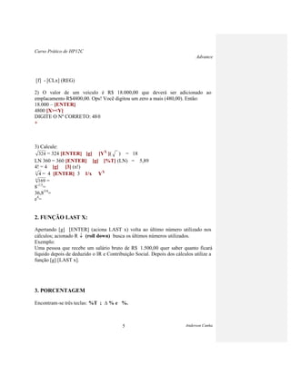 Curso Prático de HP12C
Advance
Anderson Cunha5
[f] - [CLx] (REG)
2) O valor de um veículo é R$ 18.000,00 que deverá ser adicionado ao
emplacamento R$4800,00. Ops! Você digitou um zero a mais (480,00). Então:
18.000 – [ENTER]
4800 [X><Y]
DIGITE O Nº CORRETO: 480
+
3) Calcule:
324 = 324 [ENTER] [g] [YX
]( ) = 18
LN 360 = 360 [ENTER] [g] [%T] (LN) = 5,89
4! = 4 [g] [3] (n!)
3
4 = 4 [ENTER] 3 1/x YX
4
169 =
8-1/3
=
36,83/4
=
e4
=
2. FUNÇÃO LAST X:
Apertando [g] [ENTER] (aciona LAST x) volta ao último número utilizado nos
cálculos; acionado R (roll down) busca os últimos números utilizados.
Exemplo:
Uma pessoa que recebe um salário bruto de R$ 1.500,00 quer saber quanto ficará
líquido depois de deduzido o IR e Contribuição Social. Depois dos cálculos utilize a
função [g] [LAST x].
3. PORCENTAGEM
Encontram-se três teclas: %T ; % e %.
 