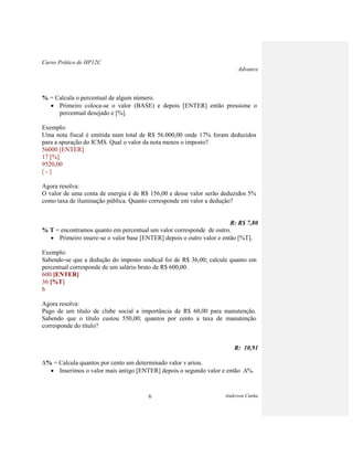 Curso Prático de HP12C
Advance
Anderson Cunha6
% = Calcula o percentual de algum número.
Primeiro coloca-se o valor (BASE) e depois [ENTER] então pressione o
percentual desejado e [%].
Exemplo:
Uma nota fiscal é emitida num total de R$ 56.000,00 onde 17% foram deduzidos
para a apuração do ICMS. Qual o valor da nota menos o imposto?
56000 [ENTER]
17 [%]
9520,00
[ - ]
Agora resolva:
O valor de uma conta de energia é de R$ 156,00 e desse valor serão deduzidos 5%
como taxa de iluminação pública. Quanto corresponde em valor a dedução?
R: R$ 7,80
% T = encontramos quanto em percentual um valor corresponde de outro.
Primeiro insere-se o valor base [ENTER] depois o outro valor e então [%T].
Exemplo:
Sabendo-se que a dedução do imposto sindical foi de R$ 36,00; calcule quanto em
percentual corresponde de um salário bruto de R$ 600,00.
600 [ENTER]
36 [%T]
6
Agora resolva:
Pago de um título de clube social a importância de R$ 60,00 para manutenção.
Sabendo que o título custou 550,00; quantos por cento a taxa de manutenção
corresponde do título?
R: 10,91
% = Calcula quantos por cento um determinado valor v ariou.
Inserimos o valor mais antigo [ENTER] depois o segundo valor e então %.
 