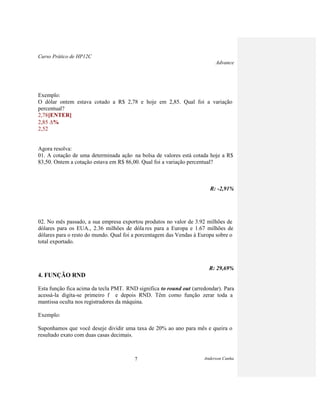Curso Prático de HP12C
Advance
Anderson Cunha7
Exemplo:
O dólar ontem estava cotado a R$ 2,78 e hoje em 2,85. Qual foi a variação
percentual?
2,78[ENTER]
2,85 %
2,52
Agora resolva:
01. A cotação de uma determinada ação na bolsa de valores está cotada hoje a R$
83,50. Ontem a cotação estava em R$ 86,00. Qual foi a variação percentual?
R: -2,91%
02. No mês passado, a sua empresa exportou produtos no valor de 3.92 milhões de
dólares para os EUA., 2.36 milhões de dóla res para a Europa e 1.67 milhões de
dólares para o resto do mundo. Qual foi a porcentagem das Vendas à Europa sobre o
total exportado.
R: 29,69%
4. FUNÇÃO RND
Esta função fica acima da tecla PMT. RND significa to round out (arredondar). Para
acessá-la digita-se primeiro f e depois RND. Têm como função zerar toda a
mantissa oculta nos registradores da máquina.
Exemplo:
Suponhamos que você deseje dividir uma taxa de 20% ao ano para mês e queira o
resultado exato com duas casas decimais.
 