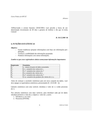 Curso Prático de HP12C
Advance
Anderson Cunha9
3)Observando o extrato bancário (28/02/2001) você percebe a baixa de um
determinado investimento de 60 dias e gostaria de lembrar o dia que in vestiu.
Calcule!
R: 30.12.2000 06
6. FUNÇÕES ESTATÍSTICAS
Objetivo:
- Extrair tendências (projetar informações) com base em informações pré -
definidas.
- Verificar a credibilidade das informações projetadas
- Ponderar informações com outras informações.
Lembre-se que esses registradores abaixo armazenam informações importantes:
Registrador Estatística
R1 n.: número de pares de dados acumulados
R2 x : somatório dos valores de x.
R3 x2
: somatório dos valores de x2
R4 y: somatório dos valores de y.
R5 y2
: somatório dos valores de y2
R6 xy: somatório dos produtos dos valores de x e y.
Antes de começar a acumular estatísticas para um novo conjunto de dados, você
deve apagar os registradores estatísticos, pressionando [f] [CLEAR ].
Cálculos estatísticos com uma variável, introduza o valor de x e então pressione
[ +].
Nos cálculos estatísticos com duas variáveis, para introduzir cada par de dados
introduza primeiro o valor de y e depois o valor de x, assim :
1. Introduza o y no visor.
2. Pressione [ENTER]
 