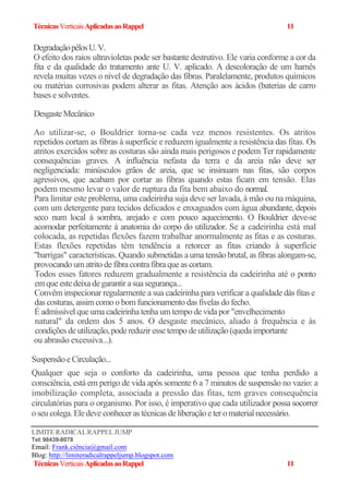 TécnicasVerticaisAplicadasaoRappel 11
DegradaçãopêlosU.V.
O efeito dos raios ultravioletas pode ser bastante destrutivo. Ele varia conforme a cor da
fita e da qualidade do tratamento ante U. V. aplicado. A descoloração de um harnês
revela muitas vezes o nível de degradação das fibras. Paralelamente, produtos químicos
ou matérias corrosivas podem alterar as fitas. Atenção aos ácidos (baterias de carro
bases e solventes.
DesgasteMecânico
Ao utilizar-se, o Bouldrier torna-se cada vez menos resistentes. Os atritos
repetidos cortam as fibras à superfície e reduzem igualmente a resistência das fitas. Os
atritos exercidos sobre as costuras são ainda mais perigosos e podem Ter rapidamente
consequências graves. A influência nefasta da terra e da areia não deve ser
negligenciada: minúsculos grãos de areia, que se insinuam nas fitas, são corpos
agressivos, que acabam por cortar as fibras quando estas ficam em tensão. Elas
podem mesmo levar o valor de ruptura da fita bem abaixo do normal.
Para limitar este problema, uma cadeirinha suja deve ser lavada, à mão ou na máquina,
com um detergente para tecidos delicados e enxaguados com água abundante, depois
seco num local á sombra, arejado e com pouco aquecimento. O Bouldrier deve-se
acomodar perfeitamente á anatomia do corpo do utilizador. Se a cadeirinha está mal
colocada, as repetidas flexões fazem trabalhar anormalmente as fitas e as costuras.
Estas flexões repetidas têm tendência a retorcer as fitas criando à superfície
"barrigas" características. Quando submetidas a uma tensão brutal, as fibras alongam-se,
provocando um atrito de fibracontrafibraque as cortam.
Todos esses fatores reduzem gradualmente a resistência da cadeirinha até o ponto
emque estedeixadegarantir a suasegurança...
Convêm inspecionar regularmente a sua cadeirinha para verificar a qualidade dás fitas e
das costuras, assim como o bom funcionamento das fivelas do fecho.
É admissível que uma cadeirinha tenha um tempo de vida por "envelhecimento
natural" da ordem dos 5 anos. O desgaste mecânico, aliado à frequência e às
condições de utilização, podereduzir esse tempo de utilização (quedaimportante
ou abrasão excessiva...).
Suspensão eCirculação...
Qualquer que seja o conforto da cadeirinha, uma pessoa que tenha perdido a
consciência, está em perigo de vida após somente 6 a 7 minutos de suspensão no vazio: a
imobilização completa, associada a pressão das fitas, tem graves consequência
circulatórias para o organismo. Por isso, é imperativo que cada utilizador possa socorrer
o seu colega. Eledeve conhecer as técnicas deliberação eter o materialnecessário.
LIMITERADICALRAPPELJUMP
Tel: 98439-8078
Email: Frank.ciência@gmail.com
Blog: http://limiteradicalrappeljump.blogspot.com
TécnicasVerticaisAplicadasaoRappel 11
 