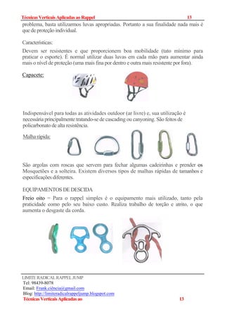 TécnicasVerticaisAplicadas ao Rappel 1313
problema, basta utilizarmos luvas apropriadas. Portanto a sua finalidade nada mais é
que de proteção individual.
Características:
Devem ser resistentes e que proporcionem boa mobilidade (tato mínimo para
praticar o esporte). É normal utilizar duas luvas em cada mão para aumentar ainda
mais o nível de proteção (uma mais fina por dentro e outra mais resistente por fora).
Capacete:
Indispensável para todas as atividades outdoor (ar livre) e, sua utilização é
necessária principalmente tratando-se de cascading ou canyoning. São feitos de
policarbonato de alta resistência.
São argolas com roscas que servem para fechar algumas cadeirinhas e prender os
Mosquetões e a solteira. Existem diversos tipos de malhas rápidas de tamanhos e
especificações diferentes.
EQUIPAMENTOSDEDESCIDA
Freio oito = Para o rappel simples é o equipamento mais utilizado, tanto pela
praticidade como pelo seu baixo custo. Realiza trabalho de torção e atrito, o que
aumenta o desgaste da corda.
LIMITERADICALRAPPELJUMP
Tel: 98439-8078
Email: Frank.ciência@gmail.com
Blog: http://limiteradicalrappeljump.blogspot.com
TécnicasVerticaisAplicadas ao 13
Malha rápida:
 