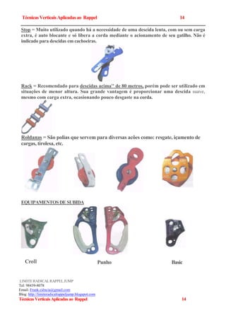 TécnicasVerticaisAplicadas ao Rappel 14
Stop = Muito utilizado quando há a necessidade de uma descida lenta, com ou sem carga
extra, é auto blocante e só libera a corda mediante o acionamento de seu gatilho. Não é
indicado para descidas em cachoeiras.
Rack = Recomendado para descidas acima'' de 80 metros, porém pode ser utilizado em
situações de menor altura. Sua grande vantagem é proporcionar uma descida suave,
mesmo com carga extra, ocasionando pouco desgaste na corda.
Roldanas = São polias que servem para diversas acões como: resgate, içamento de
cargas, tirolesa, etc.
EQUIPAMENTOSDESUBIDA
LIMITERADICALRAPPELJUMP
Tel: 98439-8078
Email: Frank.ciência@gmail.com
Blog: http://limiteradicalrappeljump.blogspot.com
TécnicasVerticaisAplicadasao Rappel 14
Croll BasicPunho
 