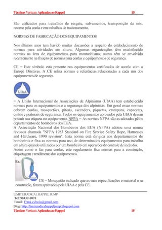 TécnicasVerticaisAplicadasaoRappel 15
São utilizados para trabalhos de resgate, salvamentos, transposição de nós,
retorno pela corda e em trabalhos de tracionamento.
NORMAS DE FABRICAÇÃO DOS EQUIPAMENTOS
Nos últimos anos tem havido muitas discussões a respeito do estabelecimento de
normas para atividades em altura. Algumas organizações têm estabelecido
normas na área de equipamentos para montanhismo, outras têm se envolvido
recentemente na fixação de normas para cordas e equipamentos de segurança.
CE = Este símbolo está presente nos equipamentos certificados de acordo com a
Europa Diretivas. A CE relata normas e referências relacionadas a cada um dos
equipamentos de segurança.
= A União Internacional de Associações de Alpinismo (UIAA) tem estabelecido
normas para os equipamentos e a segurança dos alpinistas. Em geral essas normas
cobrem cordas, mosquetões, pítons, ascenders, piquetas, crampons, capacetes,
cintos e peitorais de segurança. Todos os equipamentos aprovados pela UIAA devem
possuir sua etiqueta no equipamento. NFPA = As normas NFPA são as adotadas pêlos
departamentos de bombeiros dosEUA.
A Associação Nacional dos Bombeiros dos EUA (NFPA) adotou uma norma
revisada chamada "NFPA 1983 Standard on Fire Service Safety Rope, Harnesses
and Hardware, 1990 revision". Esta norma está dirigida aos departamentos de
bombeiros e fixa as normas para uso de determinados equipamentos para trabalho
em altura quando utilizados por um bombeiro em operações de controle de incêndio.
Assim como o faz para cordas, este regulamento fixa normas para a construção,
etiquetagem e rendimento dos equipamentos.
CE = Mosquetão indicado que as suas especificações e material o na
construção, foram aprovados pela UIAA e pela CE.
LIMITERADICALRAPPELJUMP
Tel: 98439-8078
Email: Frank.ciência@gmail.com
Blog: http://limiteradicalrappeljump.blogspot.com
TécnicasVerticaisAplicadasaoRappel 15
 