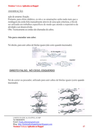 TécnicasVerticaisAplicadasaoRappel 17
AMARRAÇÃO:
açãodeamarrar;fixação.
Portanto, para efeito didático, os nós e as amarrações serão nada mais que a
moldagem da corda feita manualmente através de uma ação criteriosa, a fim de
ser utilizada em trabalhos específicos de modo que atenda a expectativa da
atividadeaserdesenvolvida.
Obs: Tecnicamenteas cordassão chamadas decabos.
Nós para emendar um cabo:
Nó direito, paraunir cabos debitolas iguais (não corre quando tracionado).
Nó de correr ou pescador, utilizado para unir cabos de bitolas iguais (corre quando
tracionado).
LIMITERADICALRAPPELJUMP
Tel: 98439-8078
Email: Frank.ciência@gmail.com
Blog:-http://limiteradicalrappeljump.blogspot.com
TécnicasVerticaisAplicadasaoRappel 17
NÓTORTO
DIREITO FALSO, NÓ CEGO, ESQUERDO
T.
 
