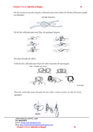 TécnicasVerticaisAplicadasaoRappel 18
Nó de escota ou escota singelo, utilizado para unir cabos de bitolas diferentes (pode
serdobrado).
NÓ DE ESCOTA
Nó de fita, utilizado para unir fitas, de qualquer largura.
Nósparafixaçãodecabos:
Voltado fiel, utilizado parafixar um cabo em ponto deancoragem.
nó de resgate
Prussik, utilizado para fixação de um cabo a outro (corre se não for bem
ajustado).
LIMITERADICAL RAPPEL JUMP
Tel: 98439-8078
Email: Frank.ciência@gmail.com
Blog: http://limiteradicalrappeljump.blogspot.com
TécnicasVerticaisAplicadasaoRappel 18
 