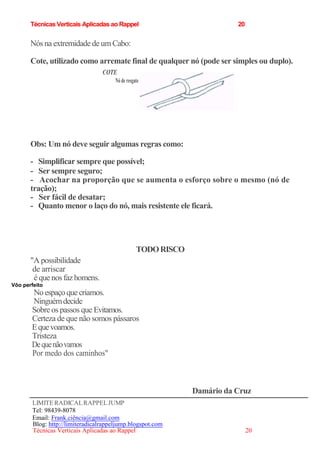 Técnicas Verticais Aplicadas ao Rappel 20
Nós na extremidade de um Cabo:
Cote, utilizado como arremate final de qualquer nó (pode ser simples ou duplo).
COTE
Nó de resgate
Obs: Um nó deve seguir algumas regras como:
- Simplificar sempre que possível;
- Ser sempre seguro;
- Acochar na proporção que se aumenta o esforço sobre o mesmo (nó de
tração);
- Ser fácil de desatar;
- Quanto menor o laço do nó, mais resistente ele ficará.
"A possibilidade
de arriscar
é quenos faz homens.
Vôo perfeito
No espaçoquecriamos.
Ninguémdecide
Sobre os passos que Evitamos.
Certeza de que não somos pássaros
Equevoamos.
Tristeza
Dequenãovamos
Por medo dos caminhos"
LIMITERADICALRAPPELJUMP
Tel: 98439-8078
Email: Frank.ciência@gmail.com
Blog: http://limiteradicalrappeljump.blogspot.com
Técnicas Verticais Aplicadas ao Rappel 20
TODORISCO
Damário da Cruz
 