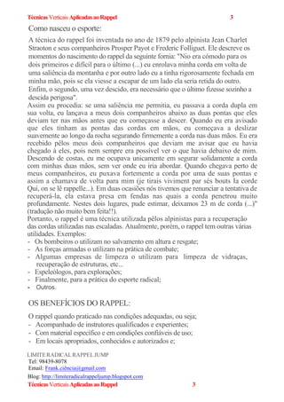 TécnicasVerticaisAplicadasaoRappel 3
Como nasceu o esporte:
A técnica do rappel foi inventada no ano de 1879 pelo alpinista Jean Charlet
Straoton e seus companheiros Prosper Payot e Frederic Folliguet. Ele descreve os
momentos do nascimento do rappel da seguinte fornia: "Nio era cómodo para os
dois primeiros e difícil para o último (...) eu enrolava minha corda em volta de
uma saliência da montanha e por outro lado eu a tinha rigorosamente fechada em
minha mão, pois se ela viesse a escapar de um lado ela seria retida do outro.
Enfim, o segundo, uma vez descido, era necessário que o último fizesse sozinho a
descida perigosa".
Assim eu procedia: se uma saliência me permitia, eu passava a corda dupla em
sua volta, eu lançava a meus dois companheiros abaixo as duas pontas que eles
deviam ter nas mãos antes que eu começasse a descer. Quando eu era avisado
que eles tinham as pontas das cordas em mãos, eu começava a deslizar
suavemente ao longo da rocha segurando firmemente a corda nas duas mãos. Eu era
recebido pêlos meus dois companheiros que deviam me avisar que eu havia
chegado à eles, pois nem sempre era possível ver o que havia debaixo de mim.
Descendo de costas, eu me ocupava unicamente em segurar solidamente a corda
com minhas duas mãos, sem ver onde eu iria abordar. Quando chegava perto de
meus companheiros, eu puxava fortemente a corda por uma de suas pontas e
assim a chamava de volta para mim (je tirais viviment par sés bouts Ia corde
Qui, on se lê rappelle...). Em duas ocasiões nós tivemos que renunciar a tentativa de
recuperá-la, ela estava presa em fendas nas quais a corda penetrou muito
profundamente. Nestes dois lugares, pude estimar, deixamos 23 m de corda (...)"
(tradução não muito bem feita!!).
Portanto, o rappel é uma técnica utilizada pêlos alpinistas para a recuperação
das cordas utilizadas nas escaladas. Atualmente, porém, o rappel tem outras várias
utilidades. Exemplos:
- Os bombeiros o utilizam no salvamento em altura e resgate;
- As forças armadas o utilizam na prática de combate;
- Algumas empresas de limpeza o utilizam para limpeza de vidraças,
recuperação de estruturas, etc...
- Espeleólogos, para explorações;
- Finalmente, para a prática do esporte radical;
- Outros.
OS BENEFÍCIOS DO RAPPEL:
O rappel quando praticado nas condições adequadas, ou seja;
- Acompanhado de instrutores qualificados e experientes;
- Com material específico e em condições confiáveis de uso;
- Em locais apropriados, conhecidos e autorizados e;
LIMITERADICALRAPPELJUMP
Tel: 98439-8078
Email: Frank.ciência@gmail.com
Blog: http://limiteradicalrappeljump.blogspot.com
TécnicasVerticaisAplicadasaoRappel 3
 