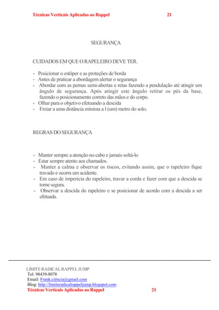 Técnicas Verticais Aplicadas ao Rappel 21
CUIDADOS EM QUE O RAPELEIRO DEVE TER.
- Posicionar o estôper e as proteções de borda
- Antes de praticar a abordagem alertar o segurança
- Abordar com as pernas semi-abertas e retas fazendo a pendulação até atingir um
ângulo de segurança. Após atingir este ângulo retirar os pés da base,
fazendo o posicionamento correto das mãos e do corpo.
- Olhar para o objetivo efetuando a descida
- Freiar a uma distância mínima a l (um) metro do solo.
REGRAS DO SEGURANÇA
- Manter sempre a atenção no cabo e jamais soltá-lo
- Estar sempre atento aos chamados.
- Manter a calma e observar os riscos, evitando assim, que o rapeleiro fique
travado e ocorra um acidente.
- Em caso de imperícia do rapeleiro, travar a corda e fazer com que a descida se
torne segura.
- Observar a descida do rapeleiro e se posicionar de acordo com a descida a ser
efetuada.
LIMITERADICALRAPPELJUMP
Tel: 98439-8078
Email: Frank.ciência@gmail.com
Blog: http://limiteradicalrappeljump.blogspot.com
Técnicas Verticais Aplicadas ao Rappel 21
SEGURANÇA
 