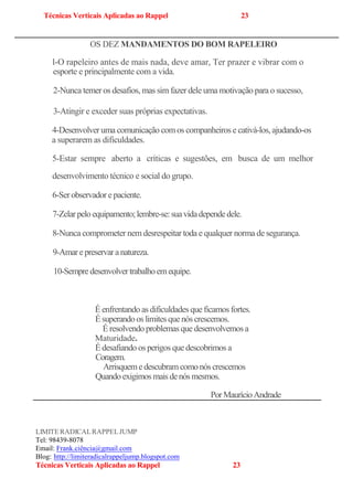Técnicas Verticais Aplicadas ao Rappel 23
OS DEZ MANDAMENTOS DO BOM RAPELEIRO
l-O rapeleiro antes de mais nada, deve amar, Ter prazer e vibrar com o
esporte e principalmente com a vida.
2-Nunca temer os desafios, mas sim fazer dele uma motivação para o sucesso,
3-Atingir e exceder suas próprias expectativas.
4-Desenvolver uma comunicação comos companheiros e cativá-los, ajudando-os
a superarem as dificuldades.
5-Estar sempre aberto a críticas e sugestões, em busca de um melhor
desenvolvimento técnico e social do grupo.
6-Serobservador epaciente.
7-Zelarpelo equipamento;lembre-se:suavidadependedele.
8-Nunca comprometer nem desrespeitar toda e qualquer norma de segurança.
9-Amarepreservaranatureza.
10-Sempredesenvolvertrabalhoemequipe.
É enfrentando as dificuldades queficamos fortes.
Ésuperandoos limitesquenós crescemos.
Éresolvendoproblemas quedesenvolvemosa
Maturidade.
Édesafiando os perigos quedescobrimos a
Coragem.
Arrisquemedescubramcomonóscrescemos
Quandoexigimos maisdenósmesmos.
PorMaurícioAndrade
LIMITERADICALRAPPELJUMP
Tel: 98439-8078
Email: Frank.ciência@gmail.com
Blog:-http://limiteradicalrappeljump.blogspot.com
Técnicas Verticais Aplicadas ao Rappel 23
 