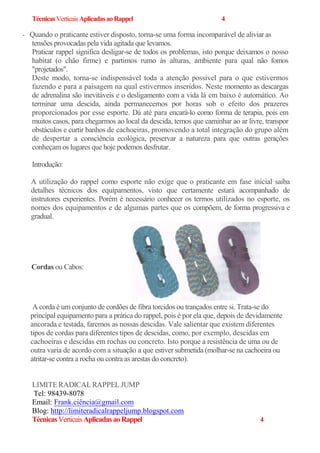 TécnicasVerticaisAplicadasaoRappel 4
- Quando o praticante estiver disposto, torna-se uma forma incomparável de aliviar as
tensões provocadas pela vida agitada que levamos.
Praticar rappel significa desligar-se de todos os problemas, isto porque deixamos o nosso
habitat (o chão firme) e partimos rumo às alturas, ambiente para qual não fomos
"projetados".
Deste modo, torna-se indispensável toda a atenção possível para o que estivermos
fazendo e para a paisagem na qual estivermos inseridos. Neste momento as descargas
de adrenalina são inevitáveis e o desligamento com a vida lá em baixo é automático. Ao
terminar uma descida, ainda permanecemos por horas sob o efeito dos prazeres
proporcionados por esse esporte. Dá até para encará-lo como forma de terapia, pois em
muitos casos, para chegarmos ao local da descida, temos que caminhar ao ar livre, transpor
obstáculos e curtir banhos de cachoeiras, promovendo a total integração do grupo além
de despertar a consciência ecológica, preservar a natureza para que outras gerações
conheçam os lugares que hoje podemos desfrutar.
Introdução:
A utilização do rappel como esporte não exige que o praticante em fase inicial saiba
detalhes técnicos dos equipamentos, visto que certamente estará acompanhado de
instrutores experientes. Porém é necessário conhecer os termos utilizados no esporte, os
nomes dos equipamentos e de algumas partes que os compõem, de forma progressiva e
gradual.
A corda é um conjunto de cordões de fibra torcidos ou trançados entre si. Trata-se do
principal equipamento para a prática do rappel, pois é por ela que, depois de devidamente
ancorada e testada, faremos as nossas descidas. Vale salientar que existem diferentes
tipos de cordas para diferentes tipos de descidas, como, por exemplo, descidas em
cachoeiras e descidas em rochas ou concreto. Isto porque a resistência de uma ou de
outra varia de acordo com a situação a que estiver submetida (molhar-se na cachoeira ou
atritar-se contra a rocha ou contra as arestas do concreto).
LIMITERADICALRAPPELJUMP
Tel: 98439-8078
Email: Frank.ciência@gmail.com
Blog: http://limiteradicalrappeljump.blogspot.com
TécnicasVerticaisAplicadasaoRappel 4
Cordas ou Cabos:
 
