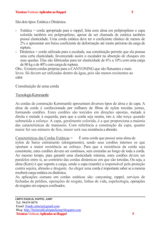 TécnicasVerticaisAplicadasaoRappel 5
Sãodois tipos: EstáticaeDinâmica.
- Estática = corda apropriada para o rappel, feita com alma em polipropileno e capa
colorida também em polipropileno, apesar de ser chamada de estática também
possui elasticidade. Uma corda estática deve ter o coeficiente elástico de menos de
2% e apresentar um baixo coeficiente de deformação até muito próximo da carga de
ruptura.
- Dinâmica = corda utilizada para a escalada, sua constituição permite que ela possua
uma certa elasticidade, favorecendo assim o escalador na absorção de choques em
suas quedas. Elas são fabricadas para ter elasticidade de 6% a 10% com uma carga
de80kg ede40% comcargaderuptura.
Obs.: Existem cordas próprias para o CANYONING que são flutuantes e mais
leves. Só devem ser utilizadas dentro da água, pois são menos resistentes ao
calor.
Constituição de uma corda
TecnologiaKernmantle
As cordas de construção Kernmantle apresentam diversos tipos de alma e de capa. A
alma da corda é confeccionada por milhares de fibras de nylon torcidas juntas,
formando cordões. Estes cordões são torcidos em direções opostas, metade à
direita e metade à esquerda, para que a corda seja neutra, isto é, não torça quando
submetida a esforço. A capa, geralmente colorida, é a que proporciona a maioria
das características de manuseio. Com referência a construção da capa, quanto
maior for seu número de fios, maior será sua resistênciaaabrasão.
Características das Cordas Estáticas = É uma corda que possui uma alma de
nylon de baixo estiramento (alongamento), sendo seus cordões internos os que
«portam a maior resistência ao esforço. Para que a resistência da corda seja
consistente, estes cordões devem ser contínuos, sem emendas ao longo de toda a corda.
Ao mesmo tempo, para garantir uma elasticidade mínima, estes cordões deem ser
paralelos entre si, ao contrário das cordas dinâmicas em que são torcidas. Ou seja, a
alma (Kern) é que suporta a carga, sendo a capa (mantle) a responsável pela proteção
contra sujeira, abrasão e desgaste. Ao eleger uma corda é importante saber se a mesma
receberácargaestáticaoudinâmica.
As aplicações comuns em cordas estáticas são: canyoning, rappel, serviços de
fechadas de prédios, operações de resgate, linhas de vida, espeleologia, operações
deresgates emespaçosconfinados.
LIMITERADICAL RAPPEL JUMP
Tel: 98439-8078
Email: Frank.ciência@gmail.com
Blog: http://limiteradicalrappeljump.blogspot.com
TécnicasVerticaisAplicadasaoRappel 5
 