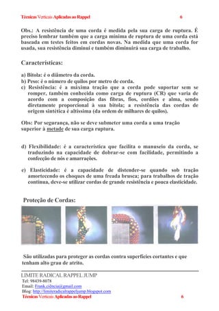 TécnicasVerticaisAplicadasaoRappel 6
Obs.: A resistência de uma corda é medida pela sua carga de ruptura. É
preciso lembrar também que a carga mínima de ruptura de uma corda está
baseada em testes feitos em cordas novas. Na medida que uma corda for
usada, sua resistência diminui e também diminuirá sua carga de trabalho.
Características:
a) Bitola: é o diâmetro da corda.
b) Peso: é o número de quilos por metro de corda.
c) Resistência: é a máxima tração que a corda pode suportar sem se
romper, também conhecida como carga de ruptura (CR) que varia de
acordo com a composição das fibras, fios, cordões e alma, sendo
diretamente proporcional à sua bitola; a resistência das cordas de
origem sintética é altíssima (da ordem de milhares de quilos).
Obs: Por segurança, não se deve submeter uma corda a uma tração
superior à metade de sua carga ruptura.
d) Flexibilidade: é a característica que facilita o manuseio da corda, se
traduzindo na capacidade de dobrar-se com facilidade, permitindo a
confecção de nós e amarrações.
e) Elasticidade: é a capacidade de distender-se quando sob tração
amortecendo os choques de uma freada brusca; para trabalhos de tração
contínua, deve-se utilizar cordas de grande resistência e pouca elasticidade.
Proteção de Cordas:
São utilizadas para proteger as cordas contra superfícies cortantes e que
tenham alto grau de atrito.
LIMITE RADICALRAPPEL JUMP
Tel: 98439-8078
Email: Frank.ciência@gmail.com
Blog: http://limiteradicalrappeljump.blogspot.com
TécnicasVerticaisAplicadasaoRappel 6
 